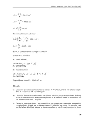 Diseño de estructuras para arquitectura



          d
Ag           = 962.13 cm2
           4

           dn
Ac             = 706.85 cm2
           4

         4  Ac
Ps 
          sd
                = 0.019


Revisión de la sección helicoidal

        Ag     f 'c
0.45       1     = 0.01 < 0.019
        Ac     fy

         f 'c
0.12 
          fy
              = 0.007 < 0.01


Ps > 0.01 y 0.007 Por tanto sí cumple la condición

Cálculo de la resistencia

a) Primer máximo

Po  0.85   f ' ' c  Ag  As  fy 
Po= 265,024.89 kg

b) Segundo máximo

Po  0.85   f ' ' c  Ac  As  fy  2  Ps  fy  Ac 
Po= 340,953 kg

Se considera el menor Po= 265,024.89 kg


Ejercicios

a) Calcular la resistencia de una columna de concreto de 40 x 40 cm, armada con refuerzo longitu-
   dinal de 8 varillas del # 8. f’c= 250 kg/cm2.

b) Calcular la resistencia de una columna con refuerzo helicoidal, de 40 cm de diámetro interior y
   45 cm de diámetro exterior. El refuerzo longitudinal es de 8 varillas del # 6, la hélice es del # 3
   y el paso es de 5 cm. f’c= 270 kg/cm2.

c) Calcular el número de pilotes y sus características, que necesita una cimentación para un edifi-
   cio determinado. Se sabe que la planta consta de 25 columnas que cargan 750 toneladas cada
   una. En la base del edificio además, se tiene contemplado un piso de estacionamiento en sótano



                                                                                                   35
 
