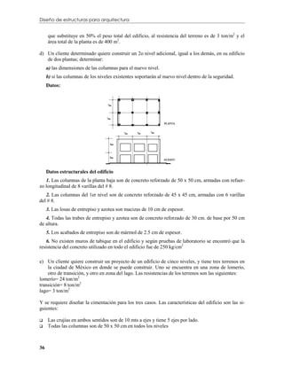 Diseño de estructuras para arquitectura


     que substituye en 50% el peso total del edificio, al resistencia del terreno es de 3 ton/m2 y el
     área total de la planta es de 400 m2.

d) Un cliente determinado quiere construir un 2o nivel adicional, igual a los demás, en su edificio
   de dos plantas; determinar:
     a) las dimensiones de las columnas para el nuevo nivel.
     b) si las columnas de los niveles existentes soportarán al nuevo nivel dentro de la seguridad.
     Datos:




     Datos estructurales del edificio
   1. Las columnas de la planta baja son de concreto reforzado de 50 x 50 cm, armadas con refuer-
zo longitudinal de 8 varillas del # 8.
   2. Las columnas del 1er nivel son de concreto reforzado de 45 x 45 cm, armadas con 6 varillas
del # 8.
     3. Las losas de entrepiso y azotea son macizas de 10 cm de espesor.
   4. Todas las trabes de entrepiso y azotea son de concreto reforzado de 30 cm. de base por 50 cm
de altura.
     5. Los acabados de entrepiso son de mármol de 2.5 cm de espesor.
   6. No existen muros de tabique en el edificio y según pruebas de laboratorio se encontró que la
resistencia del concreto utilizado en todo el edificio fue de 250 kg/cm2

e) Un cliente quiere construir un proyecto de un edificio de cinco niveles, y tiene tres terrenos en
    la ciudad de México en donde se puede construir. Uno se encuentra en una zona de lomerío,
    otro de transición, y otro en zona del lago. Las resistencias de los terrenos son las siguientes:
lomerío= 24 ton/m2
transición= 8 ton/m2
lago= 3 ton/m2

Y se requiere diseñar la cimentación para los tres casos. Las características del edificio son las si-
guientes:

    Las crujías en ambos sentidos son de 10 mts a ejes y tiene 5 ejes por lado.
    Todas las columnas son de 50 x 50 cm en todos los niveles



36
 
