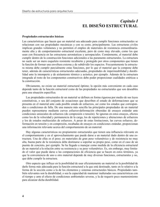 Diseño de estructuras para arquitectura


                                                                    Capítulo I
                                                     EL DISEÑO ESTRUCTURAL

Propiedades estructurales básicas
Las características que hacen que un material sea adecuado para cumplir funciones estructurales se
relacionan con sus propiedades mecánicas y con su costo, principalmente. Las estructuras civiles
implican grandes volúmenes y no permiten el empleo de materiales de resistencia extraordinaria-
mente alta y de comportamiento estructural excelente, pero de costo muy elevado, como los que
usan con frecuencia en las estructuras aeronáuticas y aerospaciales. Comúnmente, el material debe
cumplir dentro de la construcción funciones adicionales a las puramente estructurales. La estructura
no suele ser un mero esqueleto resistente recubierto y protegido por otros componentes que tienen
la función de formar una envoltura externa y de subdividir los espacios. Frecuentemente la estructu-
ra misma debe cumplir parcialmente estas funciones, por lo que el material que la compone debe
tener, además de características estructurales adecuadas, propiedades de impermeabilidad y durabi-
lidad ante la intemperie y de aislamiento térmico y acústico, por ejemplo. Además de la estructura
integrada al resto de los componentes constructivos debe poder proporcionar cualidades estéticas a
la construcción.
   Obviamente, no existe un material estructural óptimo; la opción más conveniente en cada caso
depende tanto de la función estructural como de las propiedades no estructurales que son deseables
para una situación específica.
   Las propiedades estructurales de un material se definen en forma rigurosa por medio de sus leyes
constitutivas, o sea del conjunto de ecuaciones que describen el estado de deformaciones que se
presenta en el material ante cada posible estado de esfuerzos, así como los estados que correspon-
den a condiciones de falla. De una manera más sencilla las principales propiedades de un material
pueden representarse mediante curvas esfuerzo-deformación obtenidas de ensayes estándar ante
condiciones uniaxiales de esfuerzos (de compresión o tensión). Se ignoran en estos ensayes, efectos
como los de la velocidad y permanencia de la carga, los de repeticiones y alteraciones de esfuerzos
y los de estados multiaxiales de esfuerzos. A pesar de estas limitaciones, las curvas esfuerzo, de-
formación en tensión y en compresión, recabadas de ensayes en condiciones estándar, proporcionan
una información relevante acerca del comportamiento de un material.
    Hay algunas características no propiamente estructurales que tienen una influencia relevante en
el comportamiento y en el aprovechamiento que puede darse a un material dado dentro de una es-
tructura. Una de ellas es el peso; en materiales de gran peso volumétrico y de resistencia no muy
alta, buena parte de la resistencia debe destinarse a soportar su propio peso, como en el caso de un
puente de concreto, por ejemplo. Se ha llegado a manejar como medida de la eficiencia estructural
de un material a la relación entre su resistencia y su peso volumétrico. Es, sin embargo, muy limita-
do el valor que puede darse a las comparaciones de eficiencia que se hacen en estos términos, ya
que la conveniencia de uno u otro material depende de muy diversas funciones, estructurales y no,
que debe cumplir la estructura.
    Otro aspecto que influye en la posibilidad de usar eficientemente un material es la posibilidad de
darle forma más adecuada para la función estructural a la que está destinado, tanto en lo relativo a la
forma de la sección como a la de los elementos y sistemas estructurales básicos. Propiedades tam-
bién relevantes son la durabilidad, o sea la capacidad de mantener inalteradas sus características con
el tiempo y ante el efecto de condiciones ambientales severas, y la de requerir poco mantenimiento
para alcanzar dicha durabilidad.




4
 
