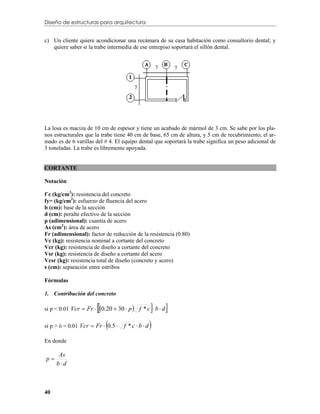 Diseño de estructuras para arquitectura


c) Un cliente quiere acondicionar una recámara de su casa habitación como consultorio dental; y
   quiere saber si la trabe intermedia de ese entrepiso soportará el sillón dental.




La losa es maciza de 10 cm de espesor y tiene un acabado de mármol de 3 cm. Se sabe por los pla-
nos estructurales que la trabe tiene 40 cm de base, 65 cm de altura, y 5 cm de recubrimiento, el ar-
mado es de 6 varillas del # 4. El equipo dental que soportará la trabe significa un peso adicional de
3 toneladas. La trabe es libremente apoyada.


CORTANTE

Notación

f´c (kg/cm2): resistencia del concreto
fy= (kg/cm2): esfuerzo de fluencia del acero
b (cm): base de la sección
d (cm): peralte efectivo de la sección
p (adimensional): cuantía de acero
As (cm2): área de acero
Fr (adimensional): factor de reducción de la resistencia (0.80)
Vc (kg): resistencia nominal a cortante del concreto
Vcr (kg): resistencia de diseño a cortante del concreto
Vsr (kg): resistencia de diseño a cortante del acero
Vcsr (kg): resistencia total de diseño (concreto y acero)
s (cm): separación entre estribos

Fórmulas

1. Contribución del concreto

                                             
si p < 0.01 Vcr  Fr  0.20  30  p  f * c  b  d   
                            
si p > ó = 0.01 Vcr  Fr  0.5    f *c bd   
En donde

      As
p
     bd



40
 