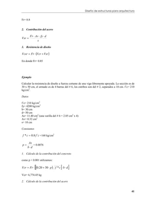 Diseño de estructuras para arquitectura


Fr= 0.8


2. Contribución del acero

        Fr  Av  fy  d
Vsr 
              s

3. Resistencia de diseño

Vcsr  Fr  Vcr  Vsr 

En donde Fr= 0.85




Ejemplo

Calcular la resistencia de diseño a fuerza cortante de una viga libremente apoyada. La sección es de
30 x 50 cm, el armado es de 4 barras del # 6, los estribos son del # 2, separados a 10 cm. f´c= 210
kg/cm2.

Datos

f´c= 210 kg/cm2
fy= 4200 kg/cm2
b= 30 cm
d= 50 cm
As= 11.40 cm2 (una varilla del # 6 = 2.85 cm2 x 4)
Av= 0.32 cm2
s= 10 cm

Constantes

f * c  0.8 f ´c =168 kg/cm2

      As
p
     bd
         = 0.0076


1. Cálculo de la contribución del concreto

como p < 0.001 utilizamos:

                                
Vcr  Fr  0.20  30  p  f * c  b  d   
Vcr= 6,774.45 kg

2. Cálculo de la contribución del acero


                                                                                                 41
 