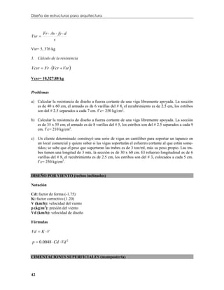 Diseño de estructuras para arquitectura



        Fr  Av  fy  d
Vsr 
              s

Vsr= 5, 376 kg

3. Cálculo de la resistencia

Vcsr  Fr  Vcr  Vsr 

Vcsr= 10,327.88 kg


Problemas

a) Calcular la resistencia de diseño a fuerza cortante de una viga libremente apoyada. La sección
   es de 40 x 60 cm, el armado es de 6 varillas del # 8, el recubrimiento es de 2.5 cm, los estribos
   son del # 2.5 separados a cada 7 cm. f´c= 250 kg/cm2.

b) Calcular la resistencia de diseño a fuerza cortante de una viga libremente apoyada. La sección
   es de 35 x 55 cm; el armado es de 8 varillas del # 5, los estribos son del # 2.5 separados a cada 9
   cm. f´c= 210 kg/cm2.

c) Un cliente determinado construyó una serie de vigas en cantiliber para soportar un tapanco en
   un local comercial y quiere saber si las vigas soportarán el esfuerzo cortante al que están some-
   tidos; se sabe que el peso que soportaran las trabes es de 3 ton/ml, más su peso propio. Las tra-
   bes tienen una longitud de 3 mts, la sección es de 30 x 60 cm. El refuerzo longitudinal es de 6
   varillas del # 8, el recubrimiento es de 2.5 cm, los estribos son del # 3, colocados a cada 5 cm.
   f´c= 250 kg/cm2.


DISEÑO POR VIENTO (techos inclinados)

Notación

Cd: factor de forma (-1.75)
K: factor correctivo (1.20)
V (km/h): velocidad del viento
p (kg/m2): presión del viento
Vd (km/h): velocidad de diseño

Fórmulas

Vd  K  V

p  0.0048  Cd  Vd 2


CIMENTACIONES SUPERFICIALES (mampostería)



42
 