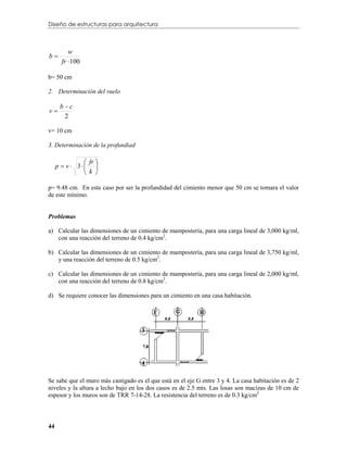 Diseño de estructuras para arquitectura



          w
b
       fr  100

b= 50 cm

2. Determinación del vuelo

      bc
v
       2

v= 10 cm

3. Determinación de la profundiad

                fr 
     p  v  3 
                k 

p= 9.48 cm. En este caso por ser la profundidad del cimiento menor que 50 cm se tomara el valor
de este mínimo.


Problemas

a) Calcular las dimensiones de un cimiento de mampostería, para una carga lineal de 3,000 kg/ml,
   con una reacción del terreno de 0.4 kg/cm2.

b) Calcular las dimensiones de un cimiento de mampostería, para una carga lineal de 3,750 kg/ml,
   y una reacción del terreno de 0.5 kg/cm2.

c) Calcular las dimensiones de un cimiento de mampostería, para una carga lineal de 2,000 kg/ml,
   con una reacción del terreno de 0.8 kg/cm2.

d) Se requiere conocer las dimensiones para un cimiento en una casa habitación.




Se sabe que el muro más castigado es el que está en el eje G entre 3 y 4. La casa habitación es de 2
niveles y la altura a lecho bajo en los dos casos es de 2.5 mts. Las losas son macizas de 10 cm de
espesor y los muros son de TRR 7-14-28. La resistencia del terreno es de 0.3 kg/cm2



44
 