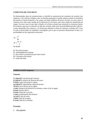 Diseño de estructuras para arquitectura


CIMIENTOS DE CONCRETO

En determinados tipos de construcciones, es factible la construcción de cimientos de concreto (sin
refuerzo), o de concreto ciclópeo, esto, en términos generales se puede realizar cuando la resistencia
del terreno es buena (lomerío) y las cargas son bajas (edificios de pocos niveles), en estos casos el
cimiento sirve más como anclaje de la estructura en el terreno, que como medio de transmisión de
cargas. En estos casos lo que rige el diseño es la fuerza cortante que transmite la estructura dentro
del cimiento, para que el cimiento no falle por cortante, debe tener la profundidad (peralte) suficien-
te para desarrollar este esfuerzo, y la forma para absorber la línea de esfuerzos cortantes (45); por
lo cual su forma debe ser cuadrada o rectangular, por lo que es necesario dimensionar la base y la
profundidad con las siguientes ecuaciones:

   P
B
   Rt
   Bb
H
      2
En donde:

B= base del cimiento
H= profundidad del cimiento
P= peso sobre la cimentación por metro lineal
Rt= resistencia del terreno
b= ancho del muro




CIMENTACIÓN (Zapatas)

Notación

f´c (kg/cm2): resistencia del concreto
fy (kg/cm2): esfuerzo de fluencia del acero
P (ton): carga total sobre la zapata
qa (ton/m2): capacidad de carga del terreno
Af (m2): área efectiva de la zapata
c (cm): distancia del borde de la columna o muro al de la zapata
d (cm): peralte efctivo
h (cm): altura de la sección
r (cm): recubrimiento del refuerzo
As (cm2): área de acero
l (mts): lado de la zapata
lc (cm): lado de la columna


Fórmulas

1. Área efectiva



                                                                                                    45
 