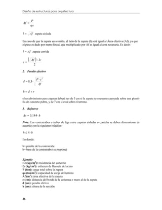 Diseño de estructuras para arquitectura


         P
Af 
         qa

l       Af zapata aislada

En caso de que la zapata sea corrida, el lado de la zapata (l) será igual al Área efectiva (Af), ya que
el peso es dado por metro lineal, que multiplicado por Af es igual al área necesaria. Es decir:

l  Af zapata corrida


c
             
          Af  lc
              2

2. Peralte efectivo

                  P  c2
d  8.3 
                   Af

hd r

el recubrimiento para zapatas deberá ser de 3 cm si la zapata se encuentra apoyada sobre una planti-
lla de concreto pobre, y de 7 cm si está sobre el terreno.

3. Refuerzo

As  0.184  h

Nota: Las contratrabes o trabes de liga entre zapatas aisladas o corridas se deben dimensionar de
acuerdo con la siguiente relación:

h  4b

En donde:

h= peralte de la contratrabe
b= base de la contratrabe (se propone)


Ejemplo
f´c (kg/cm2): resistencia del concreto
fy (kg/cm2): esfuerzo de fluencia del acero
P (ton): carga total sobre la zapata
qa (ton/m2): capacidad de carga del terreno
Af (m2): área efectiva de la zapata
c (cm): distancia del borde de la columna o muro al de la zapata
d (cm): peralte efctivo
h (cm): altura de la sección



46
 