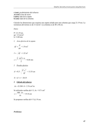 Diseño de estructuras para arquitectura


r (cm): recubrimiento del refuerzo
As (cm2): área de acero
l (mts): lado de la zapata
lc (cm): lado de la columna

Calcular las dimensiones que requiere una zapata aislada para una columna que carga 21.19 ton. La
resistencia del terreno es de 12 ton/m2. La columna es de 40 x 40 cm.

Datos

P= 21.19 ton
qa= 12 ton/m2
lc= 0.40 mts

1. Area efectiva de la zapata

         P
Af         = 1.76 m2
         qa

l       Af = 1.32 m2


c
            
          Af  lc
                     = 0.46 mts
            2

2. Peralte efectivo

                 P  c2
d  8.3 
                  Af
                        = 13.35 cm


h  d  r = 20.35

3. Cálculo del refuerzo

As  0.184  h = 3.74 cm2/m

Se utilizarán varillas del # 3, Av = 0.71 cm2
     100  Av
s
       As
              = 19.18 cm


Se proponen varillas del # 3 @ 19 cm.




Problemas




                                                                                              47
 