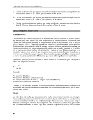 Diseño de estructuras para arquitectura


a) Calcular las dimensiones que requiere una zapata aislada para una columna que carga 50 ton. La
   resistencia del terreno es de 5 ton/m2, y la columna es de 30x 40 cm.

b) Calcular las dimensiones que requiere una zapata aislada para una columna que carga 37 ton. La
   resistencia del terreno es de 3.5 ton/m2 y la columna es de 40 x 40 cm.

c) Calcular las dimensiones que requiere una zapata corrida, para un muro que tiene una carga
   lineal de 2.5 ton/m. La contratrabe es de 20 cm de base y 50 cm de peralte.


CIMENTACIONES PROFUNDAS

SUBSTITUCIÓN

La cimentación por substitución parte de un principio muy sencillo: substituir el peso del edificio
por peso en tierra. Esto significa que debe ser escarbado un volumen de tierra, y construido unos
cajones que mantengan ese volumen, lo suficientemente grande o profundo para sacar en peso de
tierra el peso del edificio. Esta condición es lo que conocemos como substitución total o del 100%
del edificio. Pero al menos en la ciudad de México, o terrenos similares, la práctica ha enseñado que
esto no es conveniente por los asentamientos diferenciales que se pueden presentar en el edificio,
por lo cual, es conveniente realizar sub-substitución, y recargar el resto del peso en pilotes, en la
losa de los cajones, o en ambos, lo que conocemos como una cimentación mixta. Además así se
evita la sobre-substitución, que provoca que, al sacar más tierra en peso, el edificio tienda a salirse,
lo cual se traduce en asentamientos diferenciales que causan daños significativos a la estructura.

En términos generales podemos encontrar el peralte o altura de la substitución, para ser lograda al
100%, con la siguiente ecuación:

      Pe
h
     Ae  Pt

En donde:

Pe= peso total del edificio
Ae= área total del edificio (en la planta baja)
Pt= peso del metro cúbico de tierra (1.5 ton para la ciudad de México)
h= altura de al cimentación substituida

Con base en este resultado, podemos fácilmente sub-substituir nuestra cimentación, reduciendo un
determinado porcentaje a la altura de la cimentación, que en términos de peso tendrá que ser absor-
bido por otros medios.

PILAS

Las pilas al ser más anchas que las columnas a las cuales corresponden, transmiten sin menor pro-
blema axialmente el peso hasta el estrato rocoso-resistente. Por lo cual revisar si su sección soporta
el peso al cual estará sometido es una pérdida de tiempo. Pero es necesario verificar, que sí tenga el
diámetro necesario para resistir la flexocompresión y los momentos de pandeo local, provocados
por los enormes momentos de inercia a que están sometidas las plantas bajas de los edificios en los




48
 