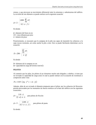 Diseño de estructuras para arquitectura


sismos, y que provocan un movimiento diferencial entre la estructura y subestructura del edificio.
La revisión de este diámetro se puede realizar con la siguiente ecuación:


          1,000   ATi
                        n



  2                 i 1

            0 .3    f ' c

En donde:

= diámetro del fuste en cm
ATi= área tributaria por piso
n= número de pisos

Posteriormente, es necesario que la campana de la pila sea capaz de transmitir los esfuerzos a la
capa rocoso resistente, así como anclar la pila a ésta. Esto se puede fácilmente determinar con la
ecuación:


                AT
                 n

                              i
D  200        i 1

                 Q

En donde:

D= diámetro de la campana en cm
Q= capacidad de carga del terreno (ton/m2)

PILOTES

Al contrario que las pilas, los pilotes al ser elementos mucho más delgados y esbeltos, si tiene que
ser revisada su capacidad de carga axial, lo cual se puede realizar con la ecuación de resistencia a
compresión antes vista:

Po  0.85   Ag  f ' ' c  As  fy 

Además, debe de ser revisado el diámetro propuesto para el pilote, por los esfuerzos de flexocom-
presión provocados por los momentos de inercia sísmicos en la base del edificio con las siguientes
ecuaciones:

       110  A

     2  n     L
                                  para pilotes de fricción


               1,100  A
  2
           0 .3    n  f ' c
                                          para pilotes de punta


En donde:




                                                                                                      49
 