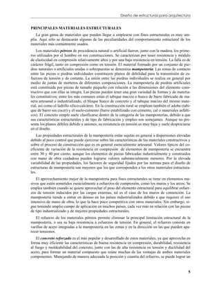 Diseño de estructuras para arquitectura


PRINCIPALES MATERIALES ESTRUCTURALES
    La gran gama de materiales que pueden llegar a emplearse con fines estructurales es muy am-
plia. Aquí sólo se destacarán algunas de las peculiaridades del comportamiento estructural de los
materiales más comúnmente usados.
    Los materiales pétreos de procedencia natural o artificial fueron, junto con la madera, los prime-
ros utilizados por el hombre en sus construcciones. Se caracterizan por tener resistencia y módulo
de elasticidad en compresión relativamente altos y por una baja resistencia en tensión. La falla es de
carácter frágil, tanto en compresión como en tensión. El material formado por un conjunto de pie-
dras naturales o artificiales unidas o sobrepuestas se denomina mampostería. Las zonas de contacto
entre las piezas o piedras individuales constituyen planos de debilidad para la transmisión de es-
fuerzos de tensión y de cortante. La unión entre las piedras individuales se realiza en general por
medio de juntas de morteros de diferentes composiciones. La mampostería de piedras artificiales
está constituida por piezas de tamaño pequeño con relación a las dimensiones del elemento cons-
tructivo que con ellas se integra. Las piezas pueden tener una gran variedad de formas y de materia-
les constitutivos; entre los más comunes están el tabique macizo o hueco de barro fabricado de ma-
nera artesanal o industrializado, el bloque hueco de concreto y el tabique macizo del mismo mate-
rial, así como el ladrillo sílico-calcáreo. En la construcción rural se emplean también el adobe (tabi-
que de barro sin cocer) y el suelo-cemento (barro estabilizado con cemento, cal o materiales asfálti-
cos). El concreto simple suele clasificarse dentro de la categoría de las mamposterías, debido a que
sus características estructurales y de tipo de fabricación y empleo son semejantes. Aunque no pre-
senta los planos débiles debido a uniones, su resistencia en tensión es muy baja y suele despreciarse
en el diseño.
    Las propiedades estructurales de la mampostería están sujetas en general a dispersiones elevadas
debido al poco control que puede ejercerse sobre las características de los materiales constructivos y
sobre el proceso de construcción que es en general esencialmente artesanal. Valores típicos del co-
eficiente de variación de la resistencia en compresión de elementos de mampostería se encuentra
entre 30 y 40 por ciento, aunque los elementos de piezas fabricadas industrialmente y construidos
con mano de obra cuidadosa pueden lograrse valores substancialmente menores. Por la elevada
variabilidad de las propiedades, los factores de seguridad fijados por las normas para el diseño de
estructuras de mampostería son mayores que los que corresponden a los otros materiales estructura-
les.
    El aprovechamiento mejor de la mampostería para fines estructurales se tiene en elementos ma-
sivos que estén sometidos esencialmente a esfuerzos de compresión, como los muros y los arcos. Se
emplea también cuando se quiere aprovechar el peso del elemento estructural para equilibrar esfuer-
zos de tensión inducidos por las cargas externas; tal es el caso de los muros de contención. La
mampostería tiende a entrar en desuso en los países industrializados debido a que requiere el uso
intensivo de mano de obra, lo que la hace poco competitiva con otros materiales. Sin embargo, si-
gue teniendo amplio campo de aplicación en muchos países, cada vez más en relación con las piezas
de tipo industrializado y de mejores propiedades estructurales.
   El refuerzo de los materiales pétreos permite eliminar la principal limitación estructural de la
mampostería, o sea su baja resistencia a esfuerzos de tensión. En general, el refuerzo consiste en
varillas de acero integradas a la mampostería en las zonas y en la dirección en las que pueden apa-
recer tensiones.
    El concreto reforzado es el más popular y desarrollado de estos materiales, ya que aprovecha en
forma muy eficiente las características de buena resistencia en compresión, durabilidad, resistencia
al fuego y moldeabilidad del concreto, junto con las de alta resistencia en tensión y ductilidad del
acero, para formar un material compuesto que reúne muchas de las ventajas de ambos materiales
componentes. Manejando de manera adecuada la posición y cuantía del refuerzo, se puede lograr un


                                                                                                     5
 