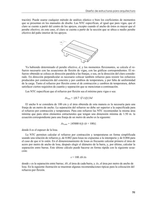 Diseño de estructuras para arquitectura


tración). Puede usarse cualquier método de análisis elástico o bien los coeficientes de momentos
que se presentan en los manuales de diseño. Las NTC especifican, al igual que para vigas, que el
claro se cuente a partir del centro de los apoyos, excepto cuando el ancho de éstos es mayor que el
peralte efectivo; en este caso, el claro se cuenta a partir de la sección que se ubica a medio peralte
efectivo del paño interior de los apoyos.




    Ya habiendo determinado el peralte efectivo, d, y los momentos flexionantes, se calcula el re-
fuerzo necesario con las ecuaciones de flexión de vigas, con las gráficas correspondientes. El re-
fuerzo obtenido se coloca en dirección paralela a las franjas, o sea, en la dirección del claro conside-
rado. En dirección perpendicular es necesario colocar también refuerzo para resistir los esfuerzos
producidos por contracción del concreto y por cambios de temperatura, y por falta de uniformidad
de la carga. Tanto el refuerzo por flexión como el de contracción y cambios de temperatura, deben
satisfacer ciertos requisitos de cuantía y separación que se mencionan a continuación.
   Las NTC especifican que el refuerzo por flexión sea el mínimo para vigas o sea:

                                       Asmin = {(0.7 f’c)/fy}bd

    El ancho b se considera de 100 cm y el área obtenida de esta manera es la necesaria para una
franja de un metro de ancho. La separación del refuerzo no debe ser superior a la especificada para
el refuerzo por contracción y temperatura. Para este refuerzo las NTC recomiendan la misma área
mínima que para otros elementos estructurales que tengan una dimensión mínima de 1.50 m. la
ecuación correspondiente para una franja de un metro de ancho es la siguiente:

                                    Ascontr = {45000 h/fy (h + 100)}

donde h es el espesor de la losa.
    La NTC permiten calcular el refuerzo por contracción y temperaturas en forma simplificada
usando una relación de refuerzo p, de 0.002 para losas no expuestas a la intemperie y de 0.004 para
el caso de que sí lo estén. En el dimensionamiento de losas es frecuente calcular primero el área de
acero por metro de ancho de losa, después elegir el diámetro de la barra, y, por último, calcular la
separación entre barras. Este último cálculo puede hacerse en forma rápida con la siguiente ecua-
ción:

                                            s = 100 Ab/As

donde s es la separación entre barras; Ab, el área de cada barra, y As, el área por metro de ancho de
losa. En la siguiente ilustración se muestran algunas recomendaciones típicas para la colocación del
refuerzo por flexión.




                                                                                                     51
 