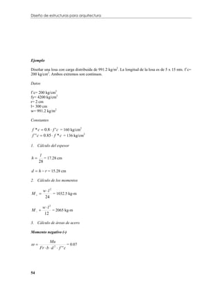 Diseño de estructuras para arquitectura




Ejemplo

Diseñar una losa con carga distribuida de 991.2 kg/m2. La longitud de la losa es de 5 x 15 mts. f´c=
200 kg/cm2. Ambos extremos son continuos.

Datos

f´c= 200 kg/cm2
fy= 4200 kg/cm2
r= 2 cm
l= 300 cm
w= 991.2 kg/m2

Constantes

f * c  0.8  f ' c = 160 kg/cm2
f ' ' c  0.85  f * c = 136 kg/cm2

1. Cálculo del espesor

      l
h      = 17.28 cm
     28

d  h  r = 15.28 cm

2. Cálculo de los momentos

        wl2
M          = 1032.5 kg-m
         24

        wl2
M          = 2065 kg-m
         12

3. Cálculo de áreas de acero

Momento negativo (-)

            Mu
                          = 0.07
     Fr  b  d 2  f ' ' c




54
 