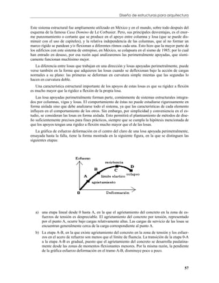 Diseño de estructuras para arquitectura


Este sistema estructural fue ampliamente utilizado en México y en el mundo, sobre todo después del
esquema de la famosa Casa Domino de Le Corbusier. Pero, sus principales desventajas, es el enor-
me punzonamiento o cortante que se produce en el apoyo entre columna y losa (que se puede dis-
minuir con el uso de capiteles), y la relativa independencia de las columnas, que al no formar un
marco rígido se pandean y/o flexionan a diferentes ritmos cada una. Esto hizo que la mayor parte de
los edificios con este sistema de entrepiso, en México, se colapsara en el sismo de 1985; por lo cual
han entrado en desuso, por esa razón aquí analizaremos las perimetralmente apoyadas, que sísmi-
camente funcionan muchísimo mejor.
   La diferencia entre losas que trabajan en una dirección y losas apoyadas perimetralmente, puede
verse también en la forma que adquieren las losas cuando se deflexionan bajo la acción de cargas
normales a su plano: las primeras se deforman en curvatura simple mientas que las segundas lo
hacen en curvatura doble.
   Una característica estructural importante de los apoyos de estas losas es que su rigidez a flexión
es mucho mayor que la rigidez a flexión de la propia losa.
    Las losa apoyadas perimetralmente forman parte, comúnmente de sistemas estructurales integra-
dos por columnas, vigas y losas. El comportamiento de éstas no puede estudiarse rigurosamente en
forma aislada sino que debe analizarse todo el sistema, ya que las características de cada elemento
influyen en el comportamiento de los otros. Sin embargo, por simplicidad y conveniencia en el es-
tudio, se consideran las losas en forma aislada. Esto permitirá el planteamiento de métodos de dise-
ño suficientemente precisos para fines prácticos, siempre que se cumpla la hipótesis mencionada de
que los apoyos tengan una rigidez a flexión mucho mayor que el de las losas.
   La gráfica de esfuerzo deformación en el centro del claro de una losa apoyada perimetralmente,
ensayada hasta la falla, tiene la forma mostrada en la siguiente figura, en la que se distinguen las
siguientes etapas:




   a) una etapa lineal desde 0 hasta A, en la que el agrietamiento del concreto en la zona de es-
      fuerzos de tensión es despreciable. El agrietamiento del concreto por tensión, representado
      por el punto A, ocurre bajo cargas relativamente altas. Las cargas de servicio de las losas se
      encuentran generalmente cerca de la carga correspondiente al punto A.
   b) La etapa A-B, en la que existe agrietamiento del concreto en la zona de tensión y los esfuer-
      zos en el acero de refuerzo son menos que el límite de fluencia. La transición de la etapa 0-A
      a la etapa A-B es gradual, puesto que el agrietamiento del concreto se desarrolla paulatina-
      mente desde las zonas de momentos flexionantes menores. Por la misma razón, la pendiente
      de la gráfica esfuerzo deformación en el tramo A-B, disminuye poco a poco.



                                                                                                  57
 
