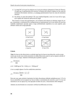 Diseño de estructuras para arquitectura


     c) La etapa B-C en la que los esfuerzos en el acero de refuerzo sobrepasan el límite de fluencia.
        Al igual que el agrietamiento del concreto, la fluencia del refuerzo empieza en las zonas de
        momentos flexionantes máximos y se propaga paulatinamente hacia las zonas de momentos
        menores.
     d) Por último, la rama descendente C-D, cuya amplitud depende, como en el caso de las vigas,
        de la rigidez del sistema de aplicación de cargas
   Para ilustrar el avance del agrietamiento y de la fluencia del refuerzo en distintas etapas de car-
ga, se presentan a continuación las configuraciones de agrietamiento en la cara inferior de una losa
cuadrada simplemente apoyada sujeta a carga uniformemente repartida en su cara superior, para
distintos valores de la carga aplicada.




Cálculo

Nota: las losas en dos direcciones se calculan igual que las losas en una dirección, con las excep-
ciones que en este caso existen momentos en ambas direcciones, para lo cual se requiere calcular el
claro corto y el largo. Además la formula para el peralte es igual a:

       Perimetro
d
          300

si fs < 2,000 kg/cm2 (fs = 0.6fy) y w < 380 kg/cm2

si no se cumple alguna o las dos condiciones anteriores:


d
                   
       Perimtro  0.034  4 fs  w   
                   300

Para este caso, para calcular el perímetro los lados discontinuos deberán multiplicarse por 1.25 si la
losa es monolítica con sus apoyos (ej. losa en trabes o cerramientos de concreto), y por 1.5 si no son
monolíticos con sus apoyos (ej. losa apoyada en trabes de acero, o directamente sobre tabiques).

Además con esta formula no es necesario verificar las deflexiones en la losa.




58
 