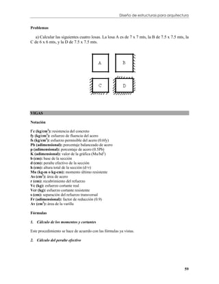Diseño de estructuras para arquitectura


Problemas

   a) Calcular las siguientes cuatro losas. La losa A es de 7 x 7 mts, la B de 7.5 x 7.5 mts, la
C de 6 x 6 mts, y la D de 7.5 x 7.5 mts.




VIGAS

Notación

f´c (kg/cm2): resistencia del concreto
fy (kg/cm2): esfuerzo de fluencia del acero
fs (kg/cm2): esfuerzo permisible del acero (0.6fy)
Pb (adimensional): porcentaje balanceado de acero
p (adimensional): porcentaje de acero (0.5Pb)
K (adimensional): valor de la gráfica (Mu/bd2)
b (cm): base de la sección
d (cm): peralte efectivo de la sección
h (cm): altura total de la sección (d+r)
Mu (kg-m o kg-cm): momento último resistente
As (cm2): área de acero
r (cm): recubrimiento del refuerzo
Vc (kg): esfuerzo cortante real
Vcr (kg): esfuerzo cortante resistente
s (cm): separación del refuerzo transversal
Fr (adimensional): factor de reducción (0.9)
Av (cm2): área de la varilla

Fórmulas

1. Cálculo de los momentos y cortantes

Este procedimiento se hace de acuerdo con las fórmulas ya vistas.

2. Cálculo del peralte efectivo




                                                                                             59
 