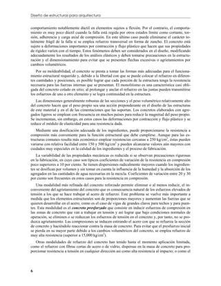 Diseño de estructuras para arquitectura


comportamiento notablemente dúctil en elementos sujetos a flexión. Por el contrario, el comporta-
miento es muy poco dúctil cuando la falla está regida por otros estados límite como cortante, tor-
sión, adherencia y carga axial de compresión. En este último caso puede eliminarse el carácter to-
talmente frágil de la falla si se emplea refuerzo transversal en forma de zuncho. El concreto está
sujeto a deformaciones importantes por contracción y flujo plástico que hacen que sus propiedades
de rigidez varíen con el tiempo. Estos fenómenos deben ser considerados en el diseño, modificando
adecuadamente los resultados de los análisis elásticos y deben tomarse precauciones en la estructu-
ración y el dimensionamiento para evitar que se presenten flechas excesivas o agrietamientos por
cambios volumétricos.
    Por su moldeabilidad, el concreto se presta a tomar las formas más adecuadas para el funciona-
miento estructural requerido y, debido a la libertad con que se puede colocar el refuerzo en diferen-
tes cantidades y posiciones, es posible lograr que cada porción de la estructura tenga la resistencia
necesaria para las fuerzas internas que se presentan. El monolitismo es una característica casi obli-
gada del concreto colado en sitio; al prolongar y anclar el refuerzo en las juntas pueden transmitirse
los esfuerzos de uno a otro elemento y se logra continuidad en la estructura.
   Las dimensiones generalmente robustas de las secciones y el peso volumétrico relativamente alto
del concreto hacen que el peso propio sea una acción preponderante en el diseño de las estructuras
de este material y en el de las cimentaciones que las soportan. Los concretos elaborados con agre-
gados ligeros se emplean con frecuencia en muchos países para reducir la magnitud del peso propio.
Se incrementan, sin embargo, en estos casos las deformaciones por contracción y flujo plástico y se
reduce el módulo de elasticidad para una resistencia dada.
   Mediante una dosificación adecuada de los ingredientes, puede proporcionarse la resistencia a
compresión más conveniente para la función estructural que debe cumplirse. Aunque para las es-
tructuras comunes resulta más económico emplear resistencias cercanas a 250 kg/cm2, éstas pueden
variarse con relativa facilidad entre 150 y 500 kg/cm2 y pueden alcanzarse valores aún mayores con
cuidados muy especiales en la calidad de los ingredientes y el proceso de fabricación.
    La variabilidad de las propiedades mecánicas es reducida si se observan precauciones rigurosas
en la fabricación, en cuyo caso son típicos coeficientes de variación de la resistencia en compresión
poco superiores a 10 por ciento. Se tienen dispersiones radicalmente mayores cuando los ingredien-
tes se dosifican por volumen y sin tomar en cuenta la influencia de la humedad y la absorción de los
agregados en las cantidades de agua necesarias en la mezcla. Coeficientes de variación entre 20 y 30
por ciento son frecuentes en estos casos para la resistencia en compresión.
    Una modalidad más refinada del concreto reforzado permite eliminar o al menos reducir, el in-
conveniente del agrietamiento del concreto que es consecuencia natural de los esfuerzos elevados de
tensión a los que se hace trabajar al acero de refuerzo. Este problema se vuelve más importante a
medida que los elementos estructurales son de proporciones mayores y aumentan las fuerzas que se
quieren desarrollar en el acero, como es el caso de vigas de grandes claros para techos y para puen-
tes. Esta modalidad es el concreto presforzado que consiste en inducir esfuerzos de compresión en
las zonas de concreto que van a trabajar en tensión y así lograr que bajo condiciones normales de
operación, se eliminen o se reduzcan los esfuerzos de tensión en el concreto y, por tanto, no se pro-
duzca agrietamiento. Las compresiones se inducen estirando el acero con que se refuerza la sección
de concreto y haciéndolo reaccionar contra la masa de concreto. Para evitar que el presfuerzo inicial
se pierda en su mayor parte debido a los cambios volumétricos del concreto, se emplea refuerzo de
muy alta resistencia (superior a 15,000 kg/cm2).
   Otras modalidades de refuerzo del concreto han tenido hasta el momento aplicación limitada,
como el refuerzo con fibras cortas de acero o de vidrio, dispersas en la masa de concreto para pro-
porcionar resistencia a tensión en cualquier dirección así como alta resistencia al impacto; o como el



6
 
