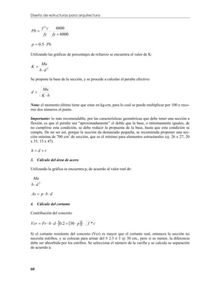 Diseño de estructuras para arquitectura


        f ''c
Pb           
                4800
         fy fy  6000

p  0.5  Pb

Utilizando las gráficas de porcentajes de refuerzo se encuentra el valor de K:

       Mu
K
      bd2

Se propone la base de la sección, y se procede a calcular el peralte efectivo:

       Mu
d
       K b

Nota: el momento último tiene que estar en kg-cm, para lo cual se puede multiplicar por 100 o reco-
rrer dos números el punto.

Importante: lo más recomendable, por las características geométricas que debe tener una sección a
flexión, es que el peralte sea “aproximadamente” el doble que la base, o mínimamente iguales, de
no cumplirse esta condición, se debe reducir la propuesta de la base, hasta que esta condición se
cumpla. De no ser así, porque la sección da demasiado pequeña, se recomienda proponer una sec-
ción mínima de 700 cm2 de sección, que es el mínimo para elementos estructurales (ej. 26 x 27, 20
x 35, 15 x 47).

hd r

3. Cálculo del área de acero

Utilizando la gráfica se encuentra p, de acuerdo al valor real de:

 Mu
bd2

As  p  b  d

4. Cálculo del cortante

Contribución del concreto

Vcr  Fr  b  d  0.2  30  p     f *c

Si el cortante resistente del concreto (Vcr) es mayor que el cortante real, entonces la sección no
necesita estribos, y se colocan para armar del # 2.3 ó 3 @ 30 cm., pero si es menor, la diferencia
debe ser absorbida por los estribos. Se selecciona el número de la varilla y se calcula su separación
de acuerdo a:




60
 