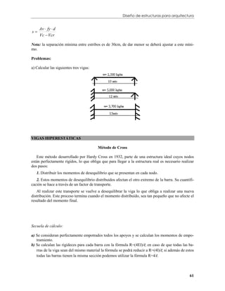 Diseño de estructuras para arquitectura


     Av  fy  d
s
     Vc  Vcr

Nota: la separación mínima entre estribos es de 30cm, de dar menor se deberá ajustar a este míni-
mo.

Problemas:

a) Calcular las siguientes tres vigas:




VIGAS HIPERESTÁTICAS

                                         Método de Cross

   Este método desarrollado por Hardy Cross en 1932, parte de una estructura ideal cuyos nodos
están perfectamente rígidos, lo que obliga que para llegar a la estructura real es necesario realizar
dos pasos:
   1. Distribuir los momentos de desequilibrio que se presentan en cada nodo.
   2. Estos momentos de desequilibrio distribuidos afectan el otro extremo de la barra. Su cuantifi-
cación se hace a través de un factor de transporte.
   Al realizar este transporte se vuelve a desequilibrar la viga lo que obliga a realizar una nueva
distribución. Este proceso termina cuando el momento distribuido, sea tan pequeño que no afecte el
resultado del momento final.




Secuela de cálculo:

a) Se consideran perfectamente empotrados todos los apoyos y se calculan los momentos de empo-
   tramiento.
b) Se calculan las rigideces para cada barra con la fórmula R=(4EI)/l; en caso de que todas las ba-
   rras de la viga sean del mismo material la fórmula se podrá reducir a R=(4I)/l; si además de estos
   todas las barras tienen la misma sección podemos utilizar la fórmula R=4/l.



                                                                                                  61
 