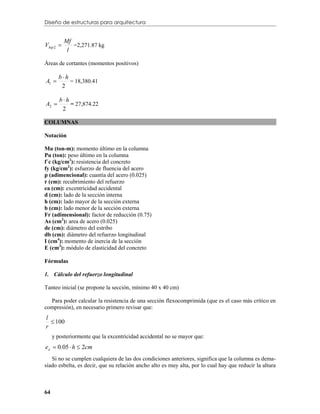 Diseño de estructuras para arquitectura


           Mf
Vhip 2 
            l
              =2,271.87 kg


Áreas de cortantes (momentos positivos)

       bh
A1        = 18,380.41
        2

        bh
A2         = 27,874.22
         2

COLUMNAS

Notación

Mu (ton-m): momento último en la columna
Pu (ton): peso último en la columna
f´c (kg/cm2): resistencia del concreto
fy (kg/cm2): esfuerzo de fluencia del acero
p (adimencional): cuantía del acero (0.025)
r (cm): recubrimiento del refuerzo
ea (cm): excentricidad accidental
d (cm): lado de la sección interna
h (cm): lado mayor de la sección externa
b (cm): lado menor de la sección externa
Fr (adimensional): factor de reducción (0.75)
As (cm2): area de acero (0.025)
de (cm): diámetro del estribo
db (cm): diámetro del refuerzo longitudinal
I (cm4): momento de inercia de la sección
E (cm3): módulo de elasticidad del concreto

Fórmulas

1. Cálculo del refuerzo longitudinal

Tanteo inicial (se propone la sección, mínimo 40 x 40 cm)

  Para poder calcular la resistencia de una sección flexocomprimida (que es el caso más crítico en
compresión), en necesario primero revisar que:
l
   100
r
     y posteriormente que la excentricidad accidental no se mayor que:
ea  0.05  h  2cm
   Si no se cumplen cualquiera de las dos condiciones anteriores, significa que la columna es dema-
siado esbelta, es decir, que su relación ancho alto es muy alta, por lo cual hay que reducir la altura



64
 