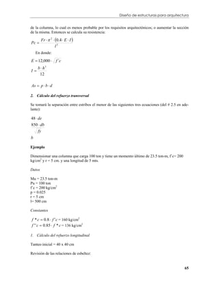 Diseño de estructuras para arquitectura


de la columna, lo cual es menos probable por los requisitos arquitectónicos; o aumentar la sección
de la misma. Entonces se calcula su resistencia:

        Fr   2  0.4  E  I 
Pc 
                   l2
    En donde:

E  12,000        f ´c
     b  h3
I
      12

As  p  b  d

2. Cálculo del refuerzo transversal

Se tomará la separación entre estribos el menor de las siguientes tres ecuaciones (del # 2.5 en ade-
lante):

48  de
850  db
   fy
b

Ejemplo

Dimensionar una columna que carga 100 ton y tiene un momento último de 23.5 ton-m, f´c= 200
kg/cm2 y r = 5 cm. y una longitud de 5 mts.

Datos

Mu = 23.5 ton-m
Pu = 100 ton
f´c = 200 kg/cm2
p = 0.025
r = 5 cm
l= 500 cm

Constantes

f * c  0.8  f ' c = 160 kg/cm2
f ' ' c  0.85  f * c = 136 kg/cm2

1. Cálculo del refuerzo longitudinal

Tanteo inicial = 40 x 40 cm

Revisión de las relaciones de esbeltez:


                                                                                                 65
 