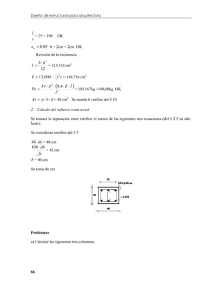 Diseño de estructuras para arquitectura



l
r
  = 25 < 100      OK

ea  0.05  h = 2cm < 2cm OK
     Revisión de la resistencia

   b  h3
I        = 213,333 cm4
    12
E  12,000       f ' c = 189,736 cm3

        Fr   2  0.4  E  I 
Pc                               = 103,167kg >100,00kg OK
                   l2
As  p  b  d = 40 cm2 Se usarán 6 varillas del # 10

2. Cálculo del refuerzo transversal

Se tomara la separación entre estribos el menor de las siguientes tres ecuaciones (del # 2.5 en ade-
lante):

Se consideran estribos del # 3

48  de = 48 cm
850  db
          = 42 cm
     fy
b = 40 cm

Se toma 40 cm




Problemas

a) Calcular las siguientes tres columnas:




66
 