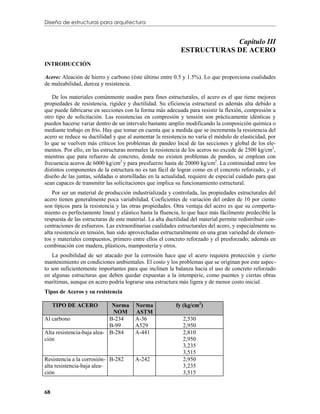 Diseño de estructuras para arquitectura


                                                                         Capítulo III
                                                             ESTRUCTURAS DE ACERO
INTRODUCCIÓN

Acero: Aleación de hierro y carbono (éste último entre 0.5 y 1.5%). Lo que proporciona cualidades
de maleabilidad, dureza y resistencia.

   De los materiales comúnmente usados para fines estructurales, el acero es el que tiene mejores
propiedades de resistencia, rigidez y ductilidad. Su eficiencia estructural es además alta debido a
que puede fabricarse en secciones con la forma más adecuada para resistir la flexión, compresión u
otro tipo de solicitación. Las resistencias en compresión y tensión son prácticamente idénticas y
pueden hacerse variar dentro de un intervalo bastante amplio modificando la composición química o
mediante trabajo en frío. Hay que tomar en cuenta que a medida que se incrementa la resistencia del
acero se reduce su ductilidad y que al aumentar la resistencia no varía el módulo de elasticidad, por
lo que se vuelven más críticos los problemas de pandeo local de las secciones y global de los ele-
mentos. Por ello, en las estructuras normales la resistencia de los aceros no excede de 2500 kg/cm2,
mientras que para refuerzo de concreto, donde no existen problemas de pandeo, se emplean con
frecuencia aceros de 6000 kg/cm2 y para presfuerzo hasta de 20000 kg/cm2. La continuidad entre los
distintos componentes de la estructura no es tan fácil de lograr como en el concreto reforzado, y el
diseño de las juntas, soldadas o atornilladas en la actualidad, requiere de especial cuidado para que
sean capaces de transmitir las solicitaciones que implica su funcionamiento estructural.
    Por ser un material de producción industrializada y controlada, las propiedades estructurales del
acero tienen generalmente poca variabilidad. Coeficientes de variación del orden de 10 por ciento
son típicos para la resistencia y las otras propiedades. Otra ventaja del acero es que su comporta-
miento es perfectamente lineal y elástico hasta la fluencia, lo que hace más fácilmente predecible la
respuesta de las estructuras de este material. La alta ductilidad del material permite redistribuir con-
centraciones de esfuerzos. Las extraordinarias cualidades estructurales del acero, y especialmente su
alta resistencia en tensión, han sido aprovechadas estructuralmente en una gran variedad de elemen-
tos y materiales compuestos, primero entre ellos el concreto reforzado y el presforzado; además en
combinación con madera, plásticos, mampostería y otros.
   La posibilidad de ser atacado por la corrosión hace que el acero requiera protección y cierto
mantenimiento en condiciones ambientales. El costo y los problemas que se originan por este aspec-
to son suficientemente importantes para que inclinen la balanza hacia el uso de concreto reforzado
en algunas estructuras que deben quedar expuestas a la intemperie, como puentes y ciertas obras
marítimas, aunque en acero podría lograrse una estructura más ligera y de menor costo inicial.
Tipos de Aceros y su resistencia

     TIPO DE ACERO           Norma      Norma              fy (kg/cm2)
                             NOM        ASTM
Al carbono                  B-234       A-36                  2,530
                            B-99        A529                  2,950
Alta resistencia-baja alea- B-284       A-441                 2,810
ción                                                          2,950
                                                              3,235
                                                              3,515
Resistencia a la corrosión- B-282       A-242                 2,950
alta resistencia-baja alea-                                   3,235
ción                                                          3,515


68
 