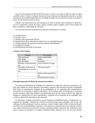 Diseño de estructuras para arquitectura



   El acero más utilizado en México B-254 ya que es el único con el que se fabrican todos los tipos
e perfiles, placas y barras. Cualquier otro tipo de acero tiene que ser bajo pedido especial, y se tiene
que utilizar una cantidad importante de éste, debido al tamaño de los hornos en los que es fundido el
acero, lo cual elevaría mucho su costo.
   Debido a las características de alta resistencia, el acero se utiliza como estructura en edificacio-
nes con condiciones severas de carga y forma, grandes alturas, grandes claros. Pocos puntos de
apoyo, voladizos y dificultades de ejecución.
     Las estructuras de acero presentan las siguientes características o ventajas:


a)   Grandes alturas
b)   Grandes claros
c)   Máximo aprovechamiento del área
d)   Reducido peso de la estructura en relación con su capacidad de carga
e)   Tiempo reducido de ejecución al utilizar elementos prefabricados
f)   Facilidad de montaje
g)   Posibilidad de demostrar la estructura

Ventajas y Desventajas

                   Ventajas                    Desventajas
         Alta resistencia               Lograr continuidad
         Alta rigidez                   Juntas
         Alta ductilidad                Corrosión
         Relación: Forma Resisten-      Poca resistencia al fuego
         cia
         Muy bajo Coeficiente de        Alto costo inicial
         variabilidad de su resisten-
         cia
                                        Mano de obra especializa-
                                        da
                                        Mantenimiento continuo

Principios generales de diseño de estructuras metálicas.

    El propósito fundamental del diseñador de estructuras es lograr una estructura económica y se-
gura, que cumpla con ciertos requisitos funcionales y estéticos. Para alcanzar esta meta, el diseñador
debe tener un conocimiento completo de las propiedades de los materiales, del comportamiento
estructural, de la mecánica y análisis estructural, y de la relación entre la distribución y la función
de una estructura; debe tener también, una apreciación clara de los valores estéticos con objeto de
trabajar en colaboración con otros especialistas y contribuir así al desarrollo de las cualidades fun-
cionales y ambientales deseadas en una estructura.
   En gran parte, el diseño estructural es un arte basado en la habilidad creativa, imaginación y ex-
periencia del diseñador. Siempre que el diseño estructural tenga estas cualidades, será un arte. Sin
embargo, no debe permanecer como un arte puro, ya que el usuario debe recibir los mayores benefi-
cios dentro de sus posibilidades económicas. Esto requiere el desarrollo de nuevos tipos de estructu-
ras y nuevas técnicas de construcción, las que a menudo necesitan soluciones más científicas y rigu-
rosas; así pues, la mecánica y el análisis económico deben intervenir en el arte de crear mejores


                                                                                                     69
 