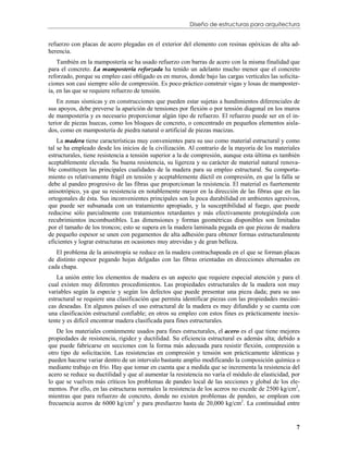 Diseño de estructuras para arquitectura


refuerzo con placas de acero plegadas en el exterior del elemento con resinas epóxicas de alta ad-
herencia.
    También en la mampostería se ha usado refuerzo con barras de acero con la misma finalidad que
para el concreto. La mampostería reforzada ha tenido un adelanto mucho menor que el concreto
reforzado, porque su empleo casi obligado es en muros, donde bajo las cargas verticales las solicita-
ciones son casi siempre sólo de compresión. Es poco práctico construir vigas y losas de mamposter-
ía, en las que se requiere refuerzo de tensión.
    En zonas sísmicas y en construcciones que pueden estar sujetas a hundimientos diferenciales de
sus apoyos, debe preverse la aparición de tensiones por flexión o por tensión diagonal en los muros
de mampostería y es necesario proporcionar algún tipo de refuerzo. El refuerzo puede ser en el in-
terior de piezas huecas, como los bloques de concreto, o concentrado en pequeños elementos aisla-
dos, como en mampostería de piedra natural o artificial de piezas macizas.
    La madera tiene características muy convenientes para su uso como material estructural y como
tal se ha empleado desde los inicios de la civilización. Al contrario de la mayoría de los materiales
estructurales, tiene resistencia a tensión superior a la de compresión, aunque esta última es también
aceptablemente elevada. Su buena resistencia, su ligereza y su carácter de material natural renova-
ble constituyen las principales cualidades de la madera para su empleo estructural. Su comporta-
miento es relativamente frágil en tensión y aceptablemente dúctil en compresión, en que la falla se
debe al pandeo progresivo de las fibras que proporcionan la resistencia. El material es fuertemente
anisotrópico, ya que su resistencia en notablemente mayor en la dirección de las fibras que en las
ortogonales de ésta. Sus inconvenientes principales son la poca durabilidad en ambientes agresivos,
que puede ser subsanada con un tratamiento apropiado, y la susceptibilidad al fuego, que puede
reducirse sólo parcialmente con tratamientos retardantes y más efectivamente protegiéndola con
recubrimientos incombustibles. Las dimensiones y formas geométricas disponibles son limitadas
por el tamaño de los troncos; esto se supera en la madera laminada pegada en que piezas de madera
de pequeño espesor se unen con pegamentos de alta adhesión para obtener formas estructuralmente
eficientes y lograr estructuras en ocasiones muy atrevidas y de gran belleza.
   El problema de la anisotropía se reduce en la madera contrachapeada en el que se forman placas
de distinto espesor pegando hojas delgadas con las fibras orientadas en direcciones alternadas en
cada chapa.
    La unión entre los elementos de madera es un aspecto que requiere especial atención y para el
cual existen muy diferentes procedimientos. Las propiedades estructurales de la madera son muy
variables según la especie y según los defectos que puede presentar una pieza dada; para su uso
estructural se requiere una clasificación que permita identificar piezas con las propiedades mecáni-
cas deseadas. En algunos países el uso estructural de la madera es muy difundido y se cuenta con
una clasificación estructural confiable; en otros su empleo con estos fines es prácticamente inexis-
tente y es difícil encontrar madera clasificada para fines estructurales.
   De los materiales comúnmente usados para fines estructurales, el acero es el que tiene mejores
propiedades de resistencia, rigidez y ductilidad. Su eficiencia estructural es además alta; debido a
que puede fabricarse en secciones con la forma más adecuada para resistir flexión, compresión u
otro tipo de solicitación. Las resistencias en compresión y tensión son prácticamente idénticas y
pueden hacerse variar dentro de un intervalo bastante amplio modificando la composición química o
mediante trabajo en frío. Hay que tomar en cuenta que a medida que se incrementa la resistencia del
acero se reduce su ductilidad y que al aumentar la resistencia no varía el módulo de elasticidad, por
lo que se vuelven más críticos los problemas de pandeo local de las secciones y global de los ele-
mentos. Por ello, en las estructuras normales la resistencia de los aceros no excede de 2500 kg/cm2,
mientras que para refuerzo de concreto, donde no existen problemas de pandeo, se emplean con
frecuencia aceros de 6000 kg/cm2 y para presfuerzo hasta de 20,000 kg/cm2. La continuidad entre


                                                                                                   7
 