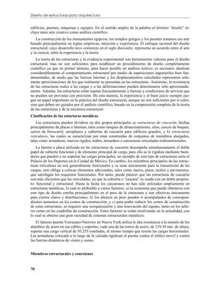 Diseño de estructuras para arquitectura


edificios, puentes, máquinas y equipos. En el sentido amplio de la palabra el término “diseño” in-
cluye tanto arte creativo como análisis científico.
    La construcción de los monumentos egipcios, los templos griegos y los puentes romanos era arte
basado principalmente en reglas empíricas, intuición y experiencia. El enfoque racional del diseño
estructural, cuyo desarrollo tuvo comienzo en el siglo diecisiete, representa un acuerdo entre el arte
y la ciencia, entre la experiencia y la teoría.
    La teoría de las estructuras y la evidencia experimental son herramientas valiosas para el diseño
estructural, mas no son suficientes para establecer un procedimiento de diseño completamente
científico ya que en primer término, para hacer posible un análisis teórico, es necesario idealizar
considerablemente el comportamiento estructural por medio de suposiciones ingenieriles bien fun-
damentadas, de modo que las fuerzas internas y los desplazamientos calculados representen sola-
mente aproximaciones de los que realmente se presentan en las estructuras. Asimismo, la resistencia
de las estructuras reales a las cargas y a las deformaciones pueden determinarse sólo aproximada-
mente. Además, las estructuras están sujetas frecuentemente a fuerzas y condiciones de servicio que
no pueden ser previstas con precisión. De esta manera, la experiencia y el buen juicio siempre jue-
gan un papel importante en la práctica del diseño estructural, aunque no son suficientes por sí solos,
sino que deben ser guiados por el análisis científico, basado en la comprensión completa de la teoría
de las estructuras y de la mecánica estructural.
Clasificación de las estucturas metálicas
    Las estructuras pueden dividirse en dos grupos principales a) estructuras de cascarón, hechas
principalmente de placas o láminas, tales como tanques de almacenamiento, silos, cascos de buques,
carros de ferrocarril, aeroplanos y cubiertas de cascarón para edificios grandes, y b) estructuras
reticulares, las cuales se caracterizan por estar construidas de conjuntos de miembros alargados,
tales como armaduras, marcos rígidos, trabes, tetraedros o estructuras reticuladas tridimensionales.
    La lámina o placa utilizada en las estructuras de cascarón desempeña simultaneamente el doble
papel de cubierta funcional y de elemento principal de carga; para ello se le rigidiza mediante basti-
dores que pueden o no soportar las cargas principales, un ejemplo de este tipo de estructuras sería el
Palacio de los Deportes en la Ciudad de México. En cambio, los miembros principales de las estruc-
turas reticulares no son generalmente funcionales y se usan únicamente para la transmisión de las
cargas; esto obliga a colocar elementos adicionales, tales como muros, pisos, techos y pavimentos,
que satisfagan los requisitos funcionales. Por tanto, puede parecer que las estructuras de cascarón
son más eficientes que las reticuladas, ya que la cubierta o “cascara” es usada con un doble propósi-
to: funcional y estructural. Hasta la fecha los cascarones no han sido utilizados ampliamente en
estructuras metálicas, lo cual es atribuible a varios factores: a) la economía que puede obtenerse con
este tipo de diseño estriba principalmente en el peso de la estructura y son efectivas únicamente
para ciertos claros y distribuciones; b) los ahorros en peso pueden ir acompañados de correspon-
dientes aumentos en los costos de construcción, y c) para poder reducir los costos de construcción
de estas estructuras, se requiere una reorganizazión y una renovación del equipo, tanto en los talle-
res como en las cuadrillas de construcción. Estos factores se están resolviendo en la actualidad, con
lo cual se obtiene una gran variedad de sistemas estructurales metálicos.
    El famoso puente Varrazano-Narrows en Nueva York utiliza la alta resistencia a la tensión de los
alambres de acero en sus cables y soportes; cada una de las torres de acero, de 210.30 mts. de altura,
soporta una carga vertical de 95,255 toneladas, al mismo tiempo que resiste las cargas horizontales.
Las armaduras colocads a lo largo de la calzada rigidizan el puente contra el tráfico movil y contra
las fuerzas dinámicas de viento y sismo.


Miembros estructurales y conexiones


70
 