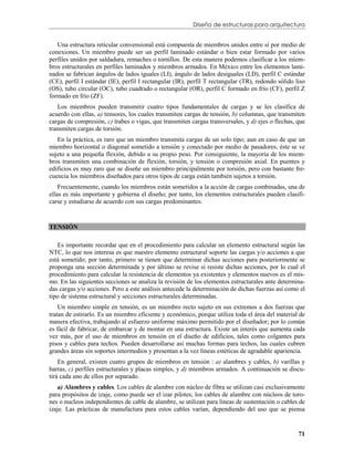 Diseño de estructuras para arquitectura


   Una estructura reticular convensional está compuesta de miembros unidos entre sí por medio de
conexiones. Un miembro puede ser un perfil laminado estándar o bien estar formado por varios
perfiles unidos por saldadura, remaches o tornillos. De esta manera podemos clasificar a los miem-
bros estructurales en perfiles laminados y miembros armados. En México entre los elementos lami-
nados se fabrican ángulos de lados iguales (LI), ángulo de lados desiguales (LD), perfil C estándar
(CE), perfil I estándar (IE), perfil I rectangular (IR), perfil T rectangular (TR), redondo sólido liso
(OS), tubo circular (OC), tubo cuadrado o rectangular (OR), perfil C formado en frío (CF), perfil Z
formado en frío (ZF).
   Los miembros pueden transmitir cuatro tipos fundamentales de cargas y se les clasifica de
acuerdo con ellas, a) tensores, los cuales transmiten cargas de tensión, b) columnas, que transmiten
cargas de compresión, c) trabes o vigas, que transmiten cargas transversales, y d) ejes o flechas, que
transmiten cargas de torsión.
   En la práctica, es raro que un miembro transmita cargas de un solo tipo; aun en caso de que un
miembro horizontal o diagonal sometido a tensión y conectado por medio de pasadores, éste se ve
sujeto a una pequeña flexión, debido a su propio peso. Por consiguiente, la mayoría de los miem-
bros transmiten una combinación de flexión, torsión, y tensión o compresión axial. En puentes y
edificios es muy raro que se diseñe un miembro principalmente por torsión, pero con bastante fre-
cuencia los miembros diseñados para otros tipos de carga están también sujetos a torsión.
    Frecuentemente, cuando los miembros están sometidos a la acción de cargas combinadas, una de
ellas es más importante y gobierna el diseño; por tanto, los elementos estructurales pueden clasifi-
carse y estudiarse de acuerdo con sus cargas predominantes.



TENSIÓN

   Es importante recordar que en el procedimiento para calcular un elemento estructural según las
NTC, lo que nos interesa es que nuestro elemento estructural soporte las cargas y/o acciones a que
está sometido; por tanto, primero se tienen que determinar dichas acciones para posteriormente se
proponga una sección determinada y por último se revise si resiste dichas acciones, por lo cual el
procedimiento para calcular la resistencia de elementos ya existentes y elementos nuevos es el mis-
mo. En las siguientes secciones se analiza la revisión de los elementos estructurales ante determina-
das cargas y/o acciones. Pero a este análisis antecede la determinación de dichas fuerzas así como el
tipo de sistema estructural y secciones estructurales determinadas.
    Un miembro simple en tensión, es un miembro recto sujeto en sus extremos a dos fuerzas que
tratan de estirarlo. Es un miembro eficiente y económico, porque utiliza toda el área del material de
manera efectiva, trabajando al esfuerzo uniforme máximo permitido por el diseñador; por lo común
es fácil de fabricar, de embarcar y de montar en una estructura. Existe un interés que aumenta cada
vez más, por el uso de miembros en tensión en el diseño de edificios, tales como colgantes para
pisos y cables para techos. Pueden desarrollarse así muchas formas para techos, las cuales cubren
grandes áreas sin soportes intermedios y presentan a la vez líneas estéticas de agradable apariencia.
    En general, existen cuatro grupos de miembros en tensión : a) alambres y cables, b) varillas y
barras, c) perfiles estructurales y placas simples, y d) miembros armados. A continuación se discu-
tirá cada uno de ellos por separado.
   a) Alambres y cables. Los cables de alambre con núcleo de fibra se utilizan casi exclusivamente
para propósitos de izaje, como puede ser el izar pilotes; los cables de alambre con núcleos de toro-
nes o nucleos independientes de cable de alambre, se utilizan para líneas de sustentación o cables de
izaje. Las prácticas de manufactura para estos cables varían, dependiendo del uso que se piensa


                                                                                                    71
 