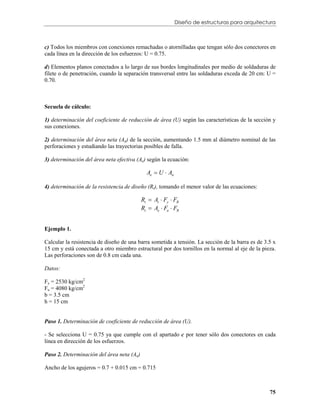 Diseño de estructuras para arquitectura



c) Todos los miembros con conexiones remachadas o atornilladas que tengan sólo dos conectores en
cada línea en la dirección de los esfuerzos: U = 0.75.

d) Elementos planos conectados a lo largo de sus bordes longitudinales por medio de soldaduras de
filete o de penetración, cuando la separación transversal entre las soldaduras exceda de 20 cm: U =
0.70.



Secuela de cálculo:

1) determinación del coeficiente de reducción de área (U) según las características de la sección y
sus conexiones.

2) determinación del área neta (An) de la sección, aumentando 1.5 mm al diámetro nominal de las
perforaciones y estudiando las trayectorias posibles de falla.

3) determinación del área neta efectiva (Ae) según la ecuación:

                                             Ae  U  An

4) determinación de la resistencia de diseño (Rt), tomando el menor valor de las ecuaciones:

                                           Rt  At  Fy  FR
                                           Rt  Ae  Fu  FR


Ejemplo 1.

Calcular la resistencia de diseño de una barra sometida a tensión. La sección de la barra es de 3.5 x
15 cm y está conectada a otro miembro estructural por dos tornillos en la normal al eje de la pieza.
Las perforaciones son de 0.8 cm cada una.

Datos:

Fy = 2530 kg/cm2
Fu = 4080 kg/cm2
b = 3.5 cm
h = 15 cm


Paso 1. Determinación de coeficiente de reducción de área (U).

- Se selecciona U = 0.75 ya que cumple con el apartado c por tener sólo dos conectores en cada
línea en dirección de los esfuerzos.

Paso 2. Determinación del área neta (An)

Ancho de los agujeros = 0.7 + 0.015 cm = 0.715



                                                                                                  75
 