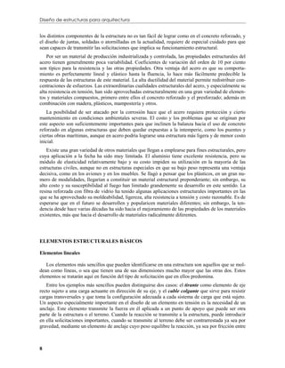 Diseño de estructuras para arquitectura


los distintos componentes de la estructura no es tan fácil de lograr como en el concreto reforzado, y
el diseño de juntas, soldadas o atornilladas en la actualidad, requiere de especial cuidado para que
sean capaces de transmitir las solicitaciones que implica su funcionamiento estructural.
    Por ser un material de producción industrializada y controlada, las propiedades estructurales del
acero tienen generalmente poca variabilidad. Coeficientes de variación del orden de 10 por ciento
son típico para la resistencia y las otras propiedades. Otra ventaja del acero es que su comporta-
miento es perfectamente lineal y elástico hasta la fluencia, lo hace más fácilmente predecible la
respuesta de las estructuras de este material. La alta ductilidad del material permite redistribuir con-
centraciones de esfuerzos. Las extraordinarias cualidades estructurales del acero, y especialmente su
alta resistencia en tensión, han sido aprovechadas estructuralmente en una gran variedad de elemen-
tos y materiales compuestos, primero entre ellos el concreto reforzado y el presforzado; además en
combinación con madera, plásticos, mampostería y otros.
    La posibilidad de ser atacado por la corrosión hace que el acero requiera protección y cierto
mantenimiento en condiciones ambientales severas. El costo y los problemas que se originan por
este aspecto son suficientemente importantes para que inclinen la balanza hacia el uso de concreto
reforzado en algunas estructuras que deben quedar expuestas a la intemperie, como los puentes y
ciertas obras marítimas, aunque en acero podría lograrse una estructura más ligera y de menor costo
inicial.
    Existe una gran variedad de otros materiales que llegan a emplearse para fines estructurales, pero
cuya aplicación a la fecha ha sido muy limitada. El aluminio tiene excelente resistencia, pero su
módulo de elasticidad relativamente bajo y su costo impiden su utilización en la mayoría de las
estructuras civiles, aunque no en estructuras especiales en que su bajo peso representa una ventaja
decisiva, como en los aviones y en los muebles. Se llagó a pensar que los plásticos, en un gran nu-
mero de modalidades, llegarían a constituir un material estructural preponderante; sin embargo, su
alto costo y su susceptibilidad al fuego han limitado grandemente su desarrollo en este sentido. La
resina reforzada con fibra de vidrio ha tenido algunas aplicaciones estructurales importantes en las
que se ha aprovechado su moldeabilidad, ligereza, alta resistencia a tensión y costo razonable. Es de
esperarse que en el futuro se desarrollen y popularicen materiales diferentes; sin embargo, la ten-
dencia desde hace varias décadas ha sido hacia el mejoramiento de las propiedades de los materiales
existentes, más que hacia el desarrollo de materiales radicalmente diferentes.




ELEMENTOS ESTRUCTURALES BÁSICOS

Elementos lineales

   Los elementos más sencillos que pueden identificarse en una estructura son aquellos que se mol-
dean como líneas, o sea que tienen una de sus dimensiones mucho mayor que las otras dos. Estos
elementos se tratarán aquí en función del tipo de solicitación que en ellos predomina.
   Entre los ejemplos más sencillos pueden distinguirse dos casos: el tirante como elemento de eje
recto sujeto a una carga actuante en dirección de su eje, y el cable colgante que sirve para resistir
cargas transversales y que toma la configuración adecuada a cada sistema de carga que está sujeto.
Un aspecto especialmente importante en el diseño de un elemento en tensión es la necesidad de un
anclaje. Este elemento transmite la fuerza en él aplicada a un punto de apoyo que puede ser otra
parte de la estructura o el terreno. Cuando la reacción se transmite a la estructura, puede introducir
en ella solicitaciones importantes, cuando se transmite al terreno debe ser contrarrestada ya sea por
gravedad, mediante un elemento de anclaje cuyo peso equilibre la reacción, ya sea por fricción entre



8
 