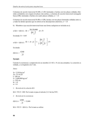 Diseño de estructuras para arquitectura


Columnas de sección transversal H (IR) o I (IE) laminadas o hechas con tres placas soldadas obte-
nidas cortándolas con oxígeno de placas más anchas, y columnas de sección transversal rectangular
hueca (OR), laminadas o hechas con cuatro placas soldadas, n = 1.4

Columnas de sección transversal H (IR) o I (IR), hechas con tras placas laminadas soldadas entre sí,
y todas las demás opciones que no entren en las descripciones anteriores, n = 1.0

b) Miembros cuya sección transversal tiene una forma cualquiera no incluida en a).



                              r
si Kl/r > (Kl/r)’c Rc                  At  Fr
                          20,120,000
                             Kl
                                  2


En donde: Fr = 0.85

                                          
                                          Kl
                                             r
                                               2
                                                   

                                            
                                  1                Fr
si Kl/r < (Kl/r)’c Rc  At  fy         Kl ' c 2 
                                       2
                                  
                                            r     
                                                   
En donde:

             6340
(Kl/r)’c =
               fy

Ejemplo

Calcular la resistencia a compresión de un miembro LI 102 x 19, de una armadura. La conexión es
soldada, y su longitud es de 3 mts.

Datos

fy= 2,530 kg/cm2
At= 35.10 cm2
l= 300 cm
E= 2,040,000 kg/cm2
r= 3.02 cm
K= 1.0
n= 1.0

1. Revisión de la relación Kl/r

Kl/r= 99.33 <200 Por lo tanto sí pasa el artículo 2.2.3 de las NTC.

2. Revisión de la resistencia

             6300
(Kl/r)´c=         = 12,604
               fy

Kl/r= 99.33 < (Kl/r)´c Por lo tanto se utiliza:



80
 