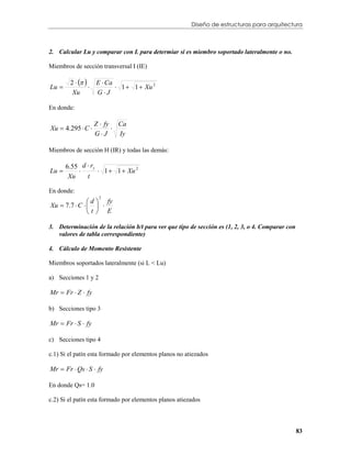 Diseño de estructuras para arquitectura



2. Calcular Lu y comparar con L para determiar si es miembro soportado lateralmente o no.

Miembros de sección transversal I (IE)

        2    E  Ca
Lu                     1  1  Xu 2
         Xu       GJ

En donde:

                   Z  fy Ca
Xu  4.295  C          
                   GJ     Iy

Miembros de sección H (IR) y todas las demás:

       6.55 d  ry
Lu                1  1  Xu 2
        Xu    t

En donde:
                d  fy
                     2

Xu  7.7  C    
               t E

3. Determinación de la relación b/t para ver que tipo de sección es (1, 2, 3, o 4. Comparar con
   valores de tabla correspondiente)

4. Cálculo de Momento Resistente

Miembros soportados lateralmente (si L < Lu)

a) Secciones 1 y 2

Mr  Fr  Z  fy

b) Secciones tipo 3

Mr  Fr  S  fy

c) Secciones tipo 4

c.1) Si el patín esta formado por elementos planos no atiezados

Mr  Fr  Qs  S  fy

En donde Qs= 1.0

c.2) Si el patín esta formado por elementos planos atiezados



                                                                                                  83
 