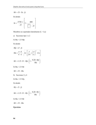 Diseño de estructuras para arquitectura


Mr  Fr  Se  fy

En donde:
                            
     2730  t        480 
Se            1          
        fy   b            
                  t   fy 
                          

Miembros no soportados lateralmente (L < Lu)

a) Secciones tipo 1 o 2

Si Mu > 2/3 Mp

En donde:

Mp  Z  fy

        E         J   2      
Mu          Iy          Ca 
       CL          2.6  L 
                                  
                                   

                       0.28  Mp 
Mr  1.15  Fr  Mp  1         
                          Mu 

Si Mu < 2/3 Mr

Mr  Fr  Mu

b) Secciones 3 y 4

Si Mu < 2/3 My

En donde:

My  S  fy

                       0.28  My 
Mr  1.15  Fr  My  1         
                          Mu 

Si Mu > 2/3 Mr

Mr  Fr  Mu

Ejercicios




84
 