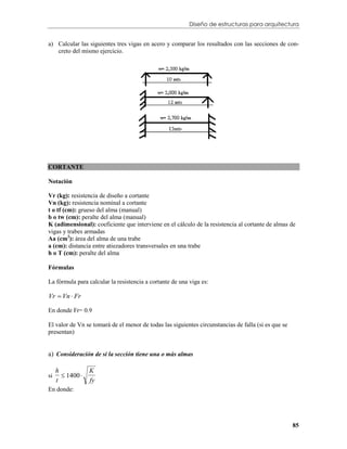 Diseño de estructuras para arquitectura


a) Calcular las siguientes tres vigas en acero y comparar los resultados con las secciones de con-
   creto del mismo ejercicio.




CORTANTE

Notación

Vr (kg): resistencia de diseño a cortante
Vn (kg): resistencia nominal a cortante
t o tf (cm): grueso del alma (manual)
b o tw (cm): peralte del alma (manual)
K (adimensional): coeficiente que interviene en el cálculo de la resistencia al cortante de almas de
vigas y trabes armadas
Aa (cm2): área del alma de una trabe
a (cm): distancia entre atiezadores transversales en una trabe
h o T (cm): peralte del alma

Fórmulas

La fórmula para calcular la resistencia a cortante de una viga es:

Vr  Vn  Fr

En donde Fr= 0.9

El valor de Vn se tomará de el menor de todas las siguientes circunstancias de falla (si es que se
presentan)


a) Consideración de si la sección tiene una o más almas

     h            K
        1400 
     t            fy
si

En donde:




                                                                                                     85
 