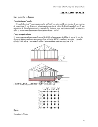 Diseño de estructuras para arquitectura


                                                                   EJERCICIOS FINALES
Nave industrial en Tuxpan.

Caracteísticas del muelle.
   El muelle fiscal de Tuxpan,, es un muelle artificial. Los primeros 22 mts. constan de una plancha
de concreto de 20 cm. de espesor sobre una cimentación de pilotes de fricción a cada 3 mts. Y una
resistencia de 4 toneladas por metro cuadrado. La siguiente parte (patio pavimentado) se encuentra
sobre el terreno natural con una resistencia también de 4 ton/m2.

Proyecto arquitectónico
El proyecto contempla una superficie total de 4 800 m2 en una nave de 120 x 40 mts, y 10 mts. de
altura, en donde se estima tener una superficie utilizable del 70% para la refrigeración y congela-
ción de 5 000 palets; y una superficie libre (para maniobras y circulaciones) de 30%.




                      CORTE Y PERSPECTIVA
MEMORIA DE CÁLCULO ESTRUCTURAL (Acero)




Datos:

Entrepisos 5.70 mts.


                                                                                                  93
 