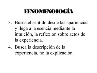 FENOMENOLOGÍA 
3. Busca el sentido desde las apariencias 
y llega a la esencia mediante la 
intuición, la reflexión sobre actos de 
la experiencia. 
4. Busca la descripción de la 
experiencia, no la explicación. 
 