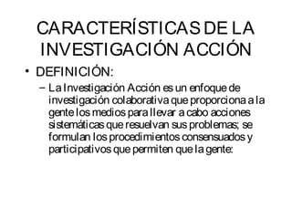 CARACTERÍSTICAS DE LA 
INVESTIGACIÓN ACCIÓN 
• DEFINICIÓN: 
– La Investigación Acción es un enfoque de 
investigación colaborativa que proporciona a la 
gente los medios para llevar a cabo acciones 
sistemáticas que resuelvan sus problemas; se 
formulan los procedimientos consensuados y 
participativos que permiten que la gente: 
 