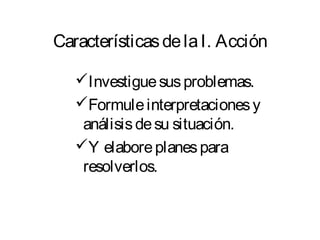Características de la I. Acción 
Investigue sus problemas. 
Formule interpretaciones y 
análisis de su situación. 
Y elabore planes para 
resolverlos. 
 