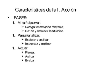 Características de la I. Acción 
• FASES: 
1. Mirar/ observar: 
 Recoger información relevante. 
 Definir y descubrir la situación. 
1. Pensar/analizar: 
 Explorar y analizar 
 Interpretar y explicar 
1. Actuar: 
 Planear. 
 Aplicar 
 Evaluar. 
 
