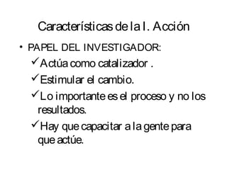 Características de la I. Acción 
• PAPEL DEL INVESTIGADOR: 
Actúa como catalizador . 
Estimular el cambio. 
Lo importante es el proceso y no los 
resultados. 
Hay que capacitar a la gente para 
que actúe. 
 