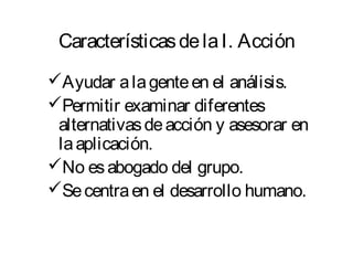 Características de la I. Acción 
Ayudar a la gente en el análisis. 
Permitir examinar diferentes 
alternativas de acción y asesorar en 
la aplicación. 
No es abogado del grupo. 
Se centra en el desarrollo humano. 
 