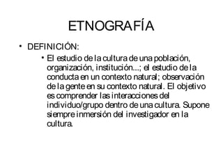 ETNOGRAFÍA 
• DEFINICIÓN: 
• El estudio de la cultura de una población, 
organización, institución...; el estudio de la 
conducta en un contexto natural; observación 
de la gente en su contexto natural. El objetivo 
es comprender las interacciones del 
individuo/grupo dentro de una cultura. Supone 
siempre inmersión del investigador en la 
cultura. 
 