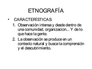 ETNOGRAFÍA 
• CARACTERÍSTICAS: 
1. Observación intensa y desde dentro de 
una comunidad, organizacion... Y de lo 
que hace la gente. 
2. La observación se produce en un 
contexto natural y busca la comprensión 
y el descubrimiento. 
 