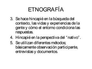 ETNOGRAFÍA 
3. Se hace hincapié en la búsqueda del 
contexto, las vidas y experiencias de la 
gente y cómo el entorno condiciona las 
respuestas. 
4. Hincapié en la perspectiva del “nativo”. 
5. Se utilizan diferentes métodos; 
básicamente observación participante, 
entrevistas y documentos. 
 