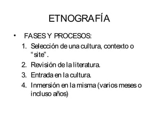 ETNOGRAFÍA 
• FASES Y PROCESOS: 
1. Selección de una cultura, contexto o 
“site”. 
2. Revisión de la literatura. 
3. Entrada en la cultura. 
4. Inmersión en la misma (varios meses o 
incluso años) 
 