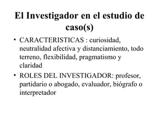 El Investigador en el estudio de 
caso(s) 
• CARACTERISTICAS : curiosidad, 
neutralidad afectiva y distanciamiento, todo 
terreno, flexibilidad, pragmatismo y 
claridad 
• ROLES DEL INVESTIGADOR: profesor, 
partidario o abogado, evaluador, biógrafo o 
interpretador 
 
