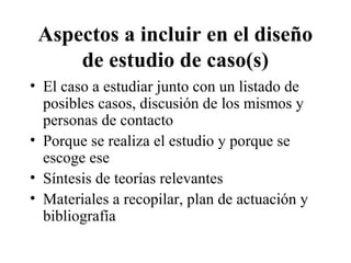 Aspectos a incluir en el diseño 
de estudio de caso(s) 
• El caso a estudiar junto con un listado de 
posibles casos, discusión de los mismos y 
personas de contacto 
• Porque se realiza el estudio y porque se 
escoge ese 
• Síntesis de teorías relevantes 
• Materiales a recopilar, plan de actuación y 
bibliografía 
 