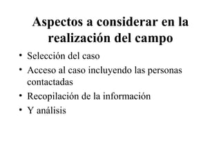 Aspectos a considerar en la 
realización del campo 
• Selección del caso 
• Acceso al caso incluyendo las personas 
contactadas 
• Recopilación de la información 
• Y análisis 
 