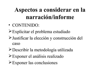 Aspectos a considerar en la 
narración/informe 
• CONTENIDO: 
Explicitar el problema estudiado 
Justificar la elección y construcción del 
caso 
Describir la metodología utilizada 
Exponer el análisis realizado 
Exponer las conclusiones 
 